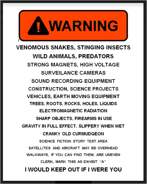 [Reader: This sign appears in all caps, with gradually decreasing print size, until the last row, which is full size again.] WARNING!   Venomous Snakes, Stinging Insects   Wild Animals, Predators   Strong Magnets, High Voltage   Surveilance Cameras   South Recording Equipment   Construction, Science Projects,  Vehicles, Earth Moving Equipment   Tree Roots, Rocks, Holes, Liquids   Electromagnetic Radiation   Sharp Objects, Firearms In Use   Gravity In Full Effect, Slippery When Wet   Cranky Old Curmudgeon   Science Fiction Story Test Area   Satellites And Aircraft May Be Overhead   Walkways, If You Can Find Them, Are Uneven   Clerk, Mark This As Exhibit "A"   I Would Keep Out If I Were You